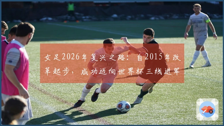 女足2026年复兴之路：自2015年改革起步，成功迈向世界杯三线进军