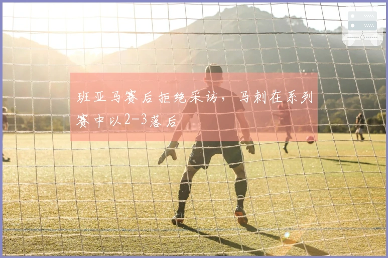 班亚马赛后拒绝采访，马刺在系列赛中以2-3落后