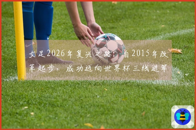 女足2026年复兴之路：自2015年改革起步，成功迈向世界杯三线进军